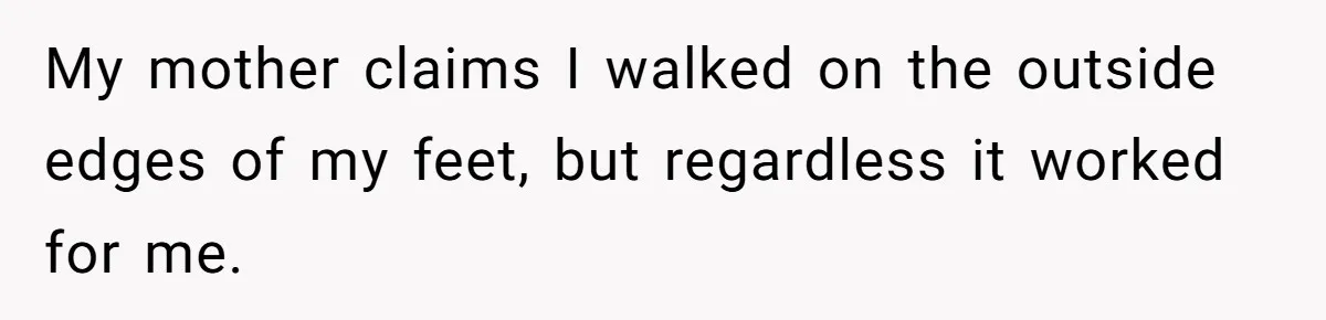 My mother claims I walked on the outside edges of my feet, but regardless it worked for me.