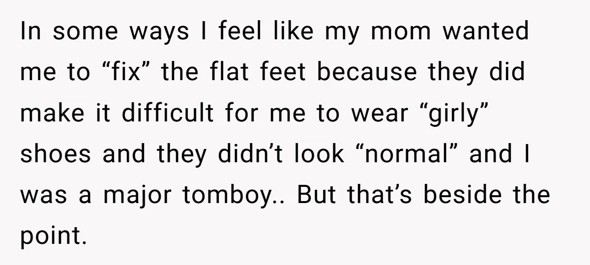 In some ways I feel like my mom wanted me to “fix” the flat feet because they did make it difficult for me to wear “girly” shoes and they didn’t...