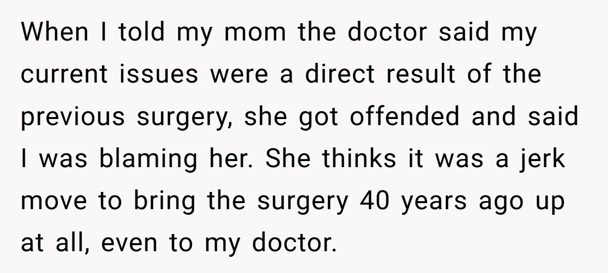 When I told my mom the doctor said my current issues were a direct result of the previous surgery, she got offended and said I was blaming her. She thinks...