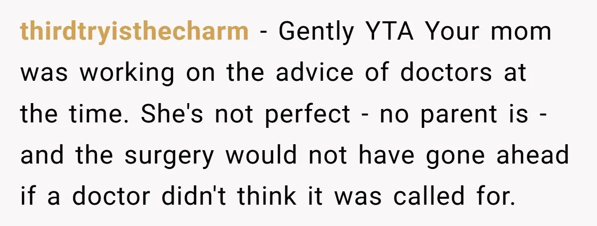 thirdtryisthecharm − Gently YTA Your mom was working on the advice of doctors at the time. She's not perfect - no parent is - and the surgery would not have...