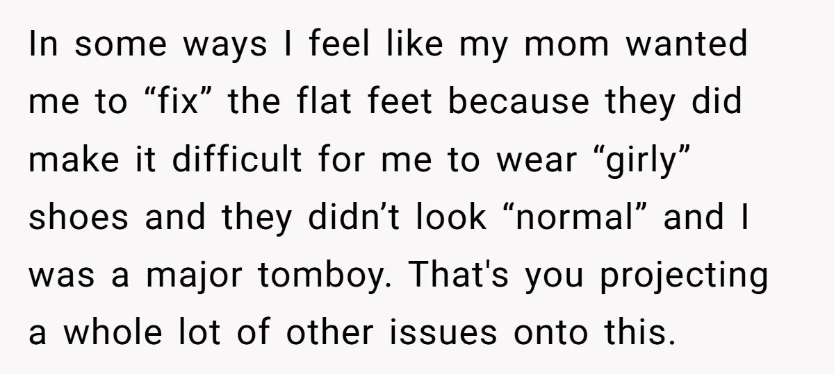 In some ways I feel like my mom wanted me to “fix” the flat feet because they did make it difficult for me to wear “girly” shoes and they didn’t...