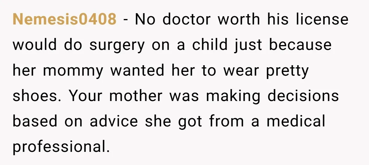 Nemesis0408 − No doctor worth his license would do surgery on a child just because her mommy wanted her to wear pretty shoes. Your mother was making decisions based on...