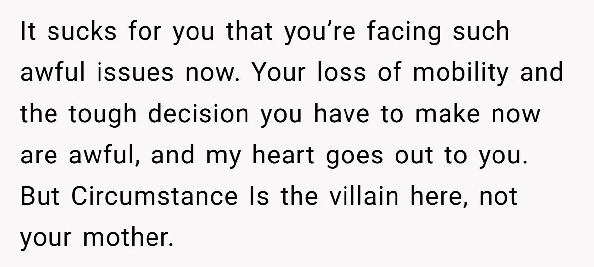 It sucks for you that you’re facing such awful issues now. Your loss of mobility and the tough decision you have to make now are awful, and my heart goes...