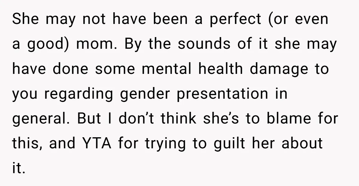She may not have been a perfect (or even a good) mom. By the sounds of it she may have done some mental health damage to you regarding gender presentation...