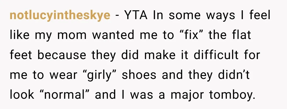 notlucyintheskye − YTA In some ways I feel like my mom wanted me to “fix” the flat feet because they did make it difficult for me to wear “girly” shoes...