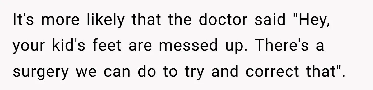 It's more likely that the doctor said "Hey, your kid's feet are messed up. There's a surgery we can do to try and correct that".