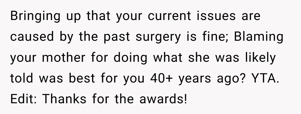 Bringing up that your current issues are caused by the past surgery is fine; Blaming your mother for doing what she was likely told was best for you 40+ years...