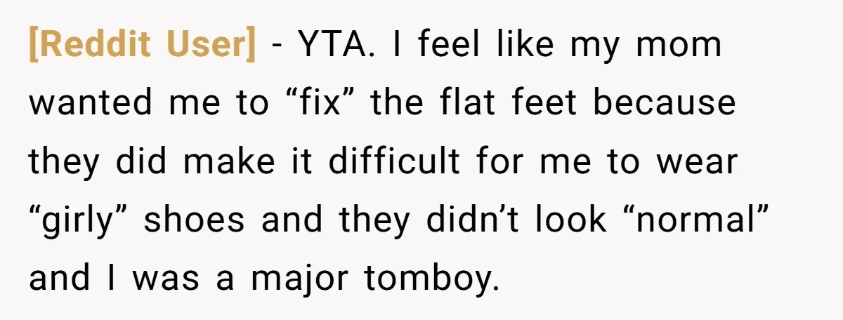 [Reddit User] − YTA. I feel like my mom wanted me to “fix” the flat feet because they did make it difficult for me to wear “girly” shoes and they...