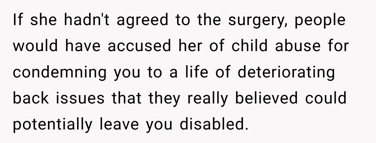 If she hadn't agreed to the surgery, people would have accused her of child abuse for condemning you to a life of deteriorating back issues that they really believed could...