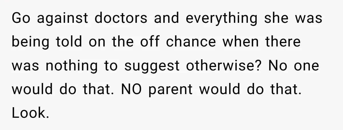 Go against doctors and everything she was being told on the off chance when there was nothing to suggest otherwise? No one would do that. NO parent would do that....