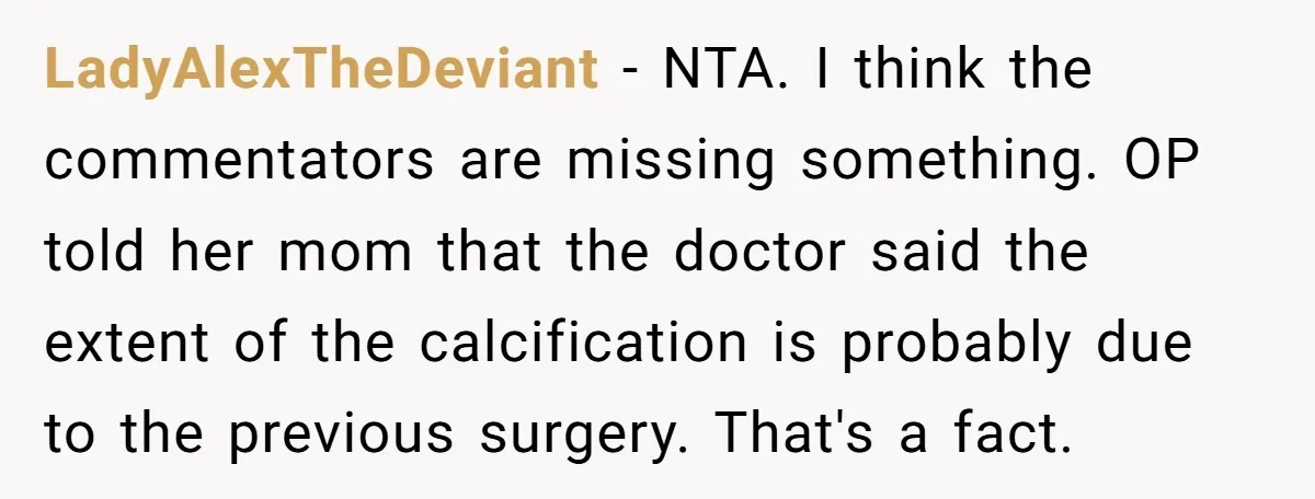 LadyAlexTheDeviant − NTA. I think the commentators are missing something. OP told her mom that the doctor said the extent of the calcification is probably due to the previous surgery....