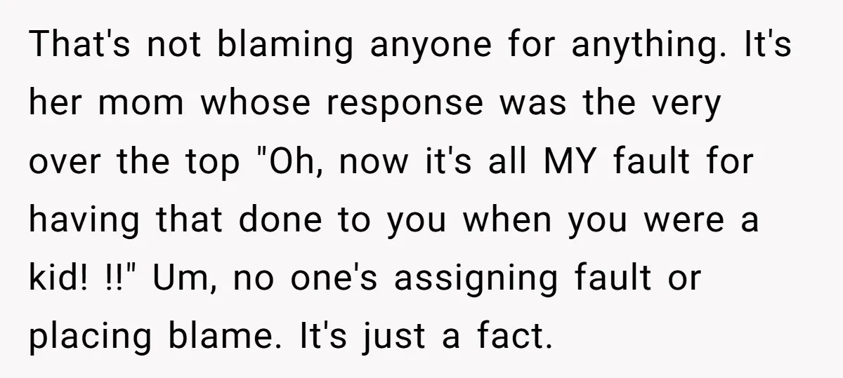 That's not blaming anyone for anything. It's her mom whose response was the very over the top "Oh, now it's all MY fault for having that done to you when...