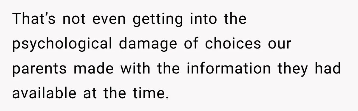 That’s not even getting into the psychological damage of choices our parents made with the information they had available at the time.