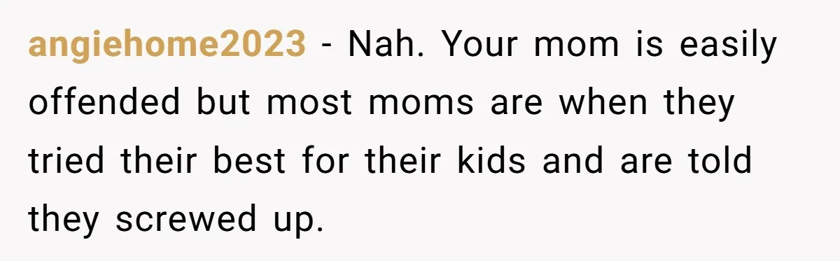 angiehome2023 − Nah. Your mom is easily offended but most moms are when they tried their best for their kids and are told they screwed up.