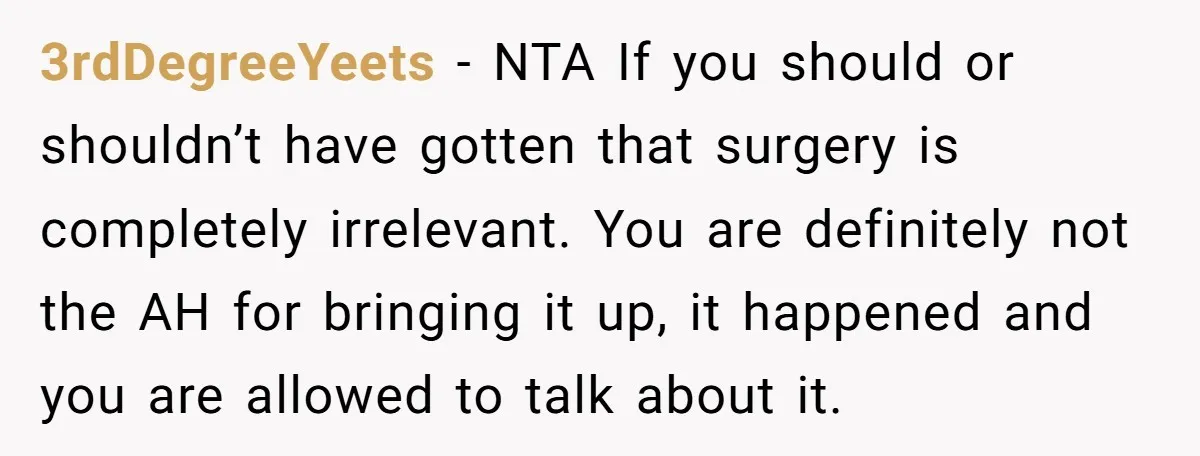 3rdDegreeYeets − NTA If you should or shouldn’t have gotten that surgery is completely irrelevant. You are definitely not the AH for bringing it up, it happened and you are...