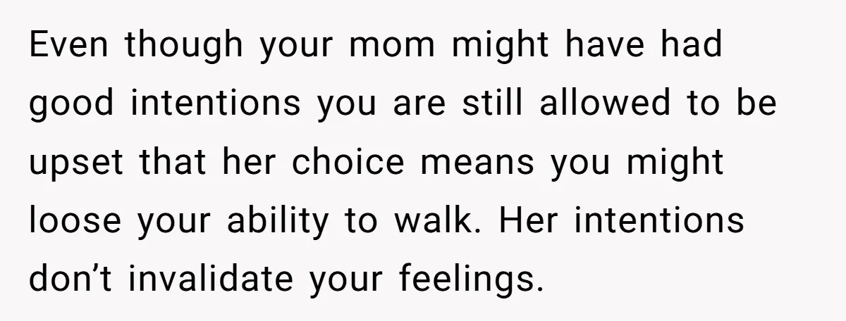Even though your mom might have had good intentions you are still allowed to be upset that her choice means you might loose your ability to walk. Her intentions don’t...