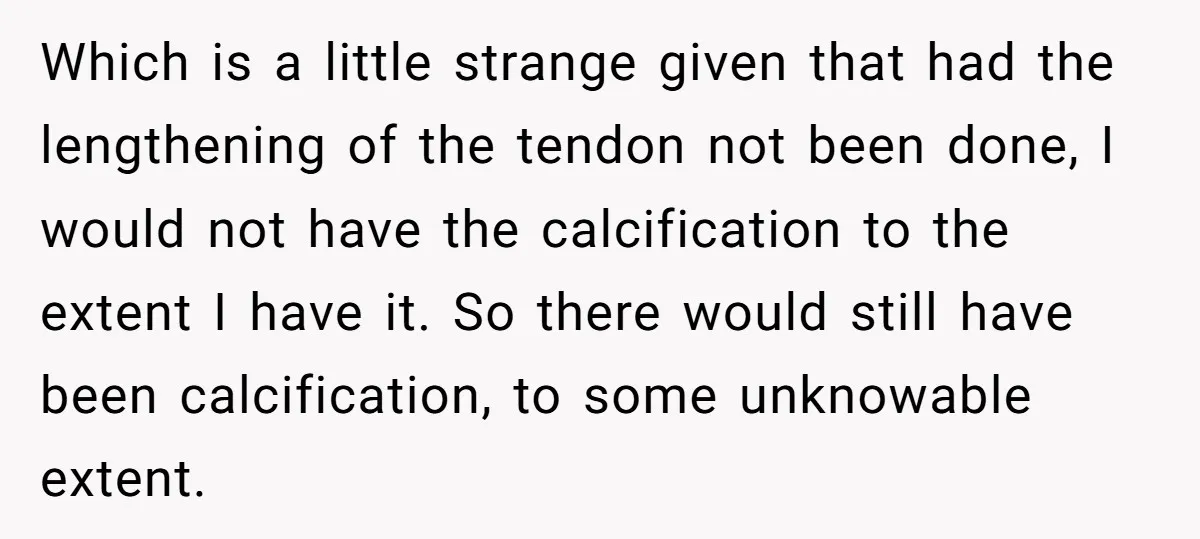 Which is a little strange given that had the lengthening of the tendon not been done, I would not have the calcification to the extent I have it. So there...
