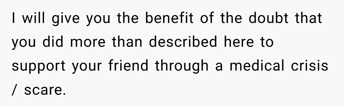 I will give you the benefit of the doubt that you did more than described here to support your friend through a medical crisis / scare.