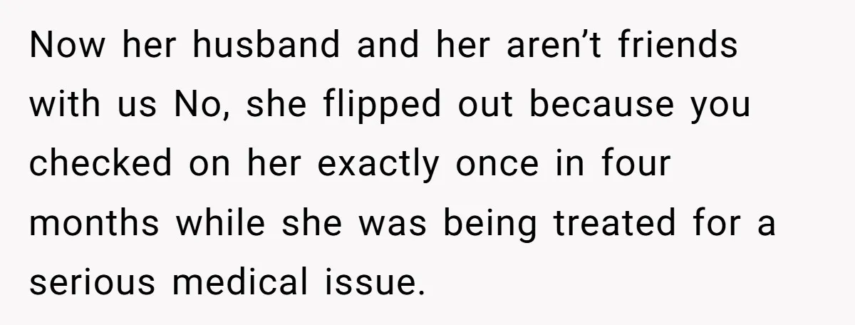 Now her husband and her aren’t friends with us No, she flipped out because you checked on her exactly once in four months while she was being treated for a...