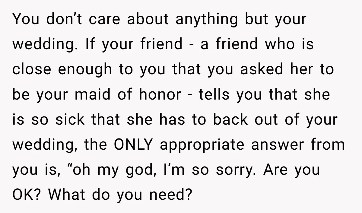 You don’t care about anything but your wedding. If your friend - a friend who is close enough to you that you asked her to be your maid of honor...