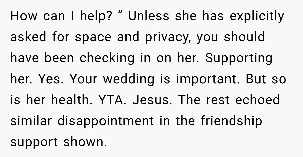 How can I help? ” Unless she has explicitly asked for space and privacy, you should have been checking in on her. Supporting her. Yes. Your wedding is important. But...