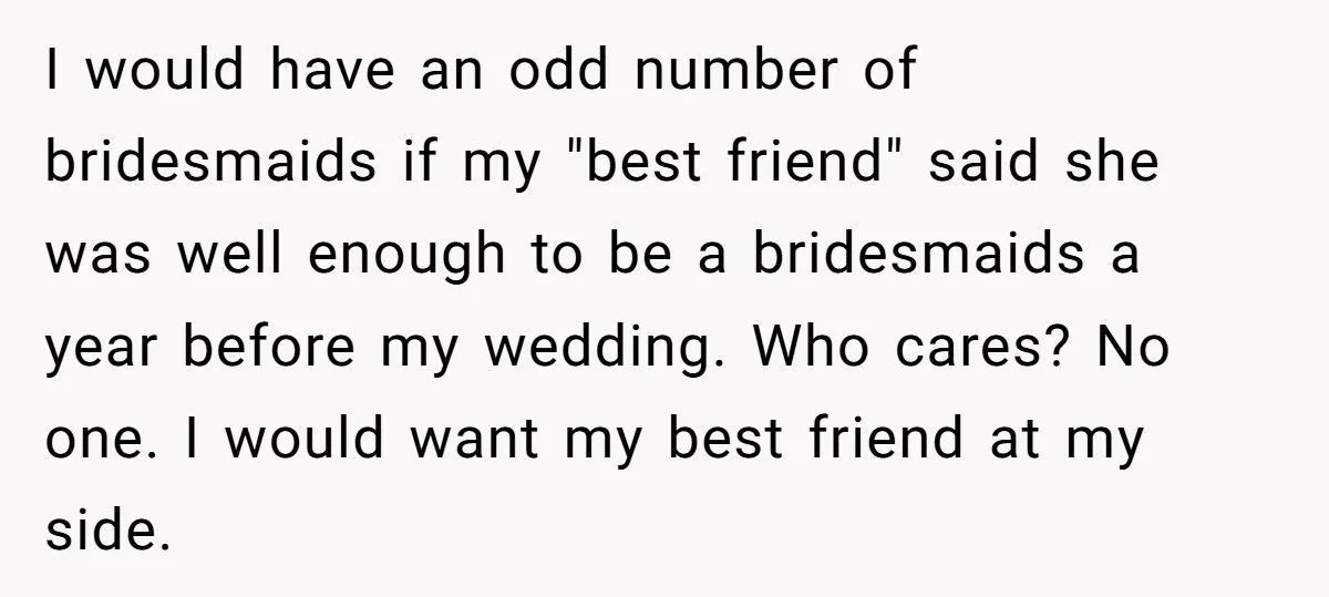 I would have an odd number of bridesmaids if my "best friend" said she was well enough to be a bridesmaids a year before my wedding. Who cares? No one....