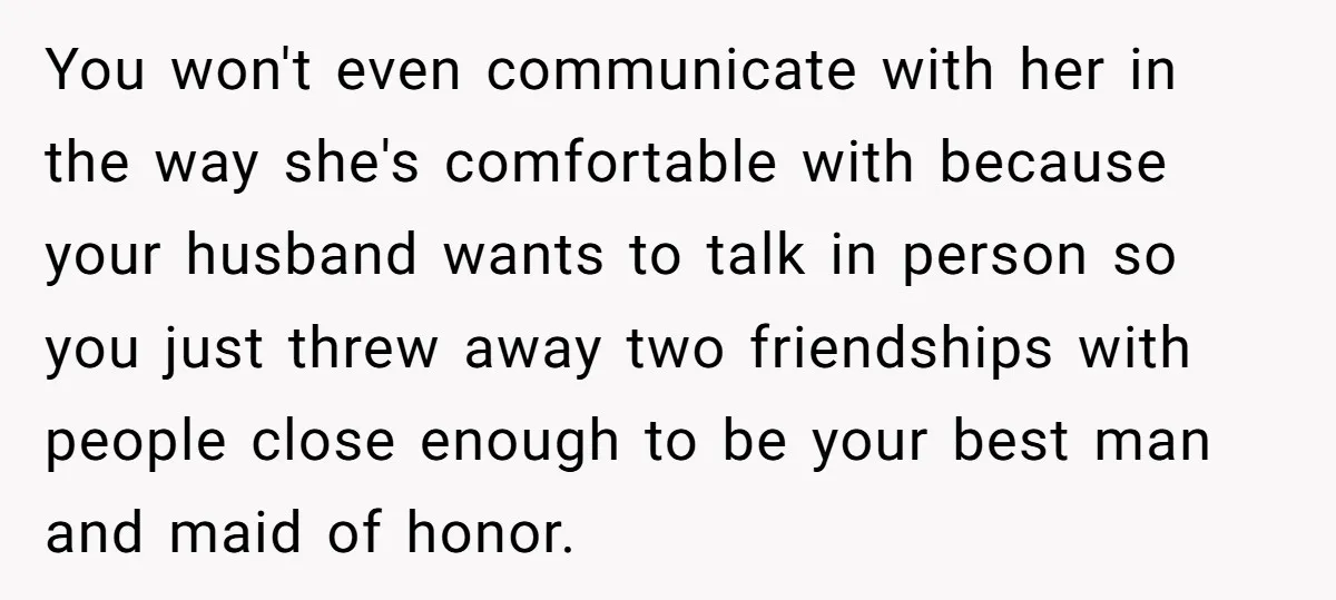 You won't even communicate with her in the way she's comfortable with because your husband wants to talk in person so you just threw away two friendships with people close...