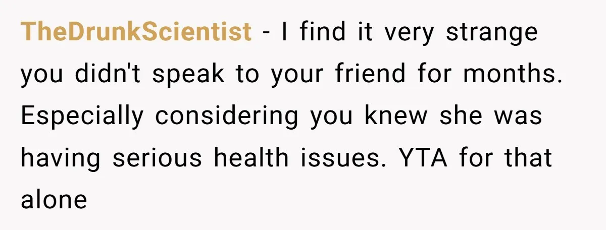 TheDrunkScientist - I find it very strange you didn't speak to your friend for months. Especially considering you knew she was having serious health issues. YTA for that alone