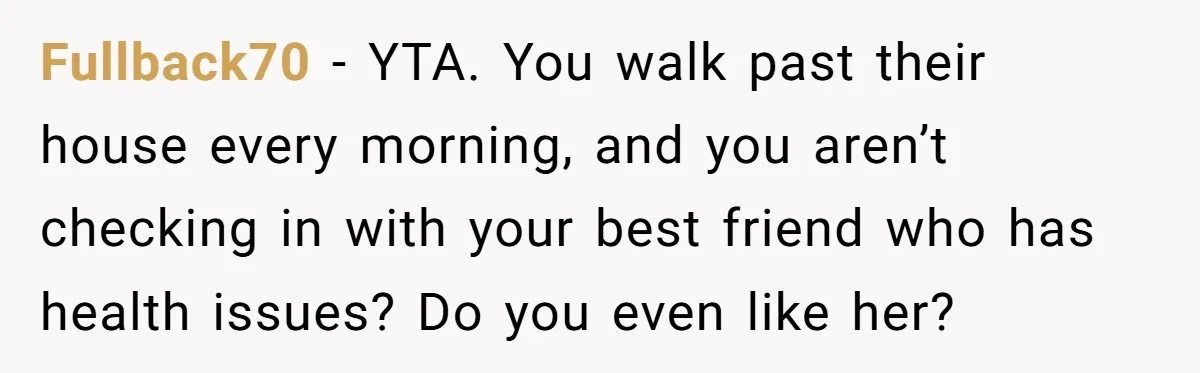Fullback70 - YTA. You walk past their house every morning, and you aren’t checking in with your best friend who has health issues? Do you even like her?