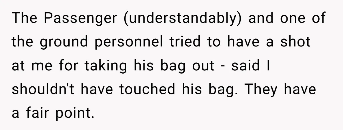 The Passenger (understandably) and one of the ground personnel tried to have a shot at me for taking his bag out - said I shouldn't have touched his bag. They...
