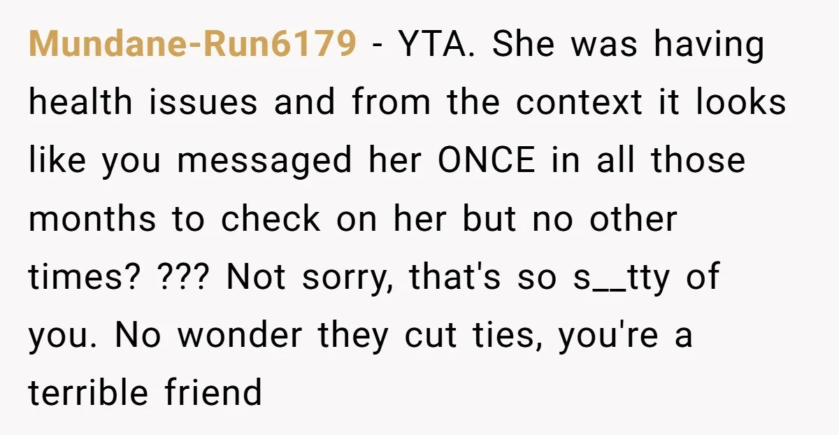 Mundane-Run6179 - YTA. She was having health issues and from the context it looks like you messaged her ONCE in all those months to check on her but no other...