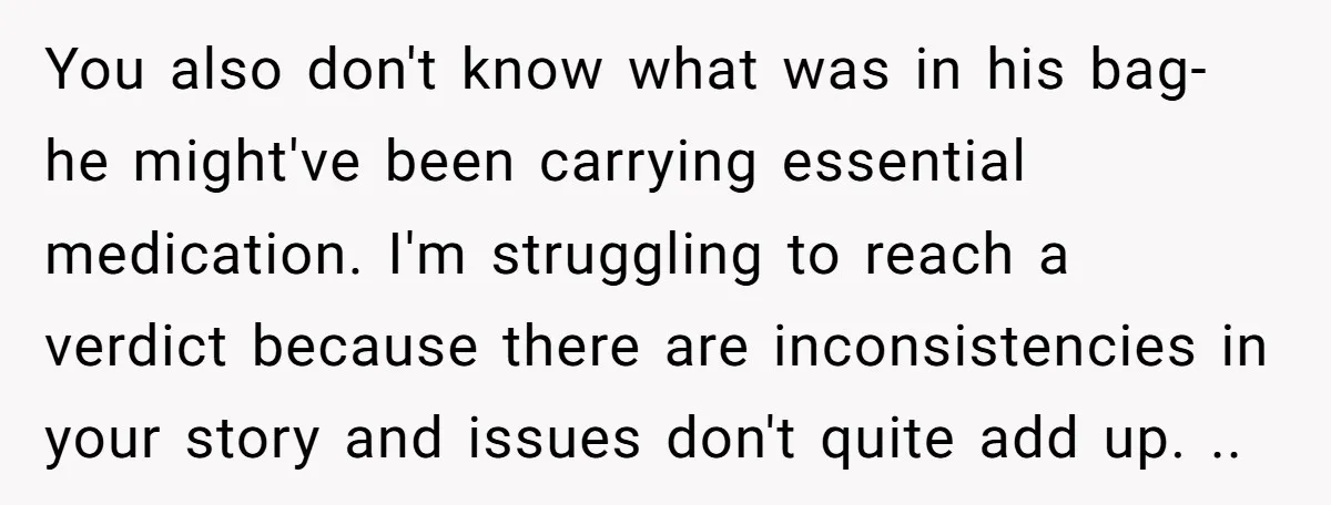 You also don't know what was in his bag- he might've been carrying essential medication. I'm struggling to reach a verdict because there are inconsistencies in your story and issues...