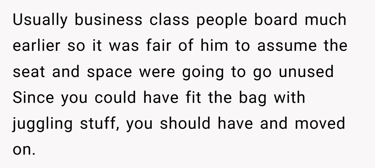 Usually business class people board much earlier so it was fair of him to assume the seat and space were going to go unused Since you could have fit the...