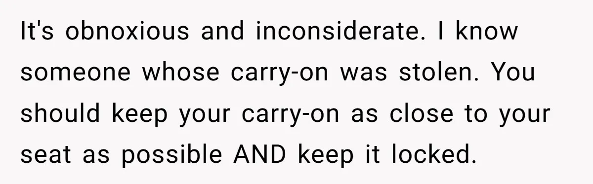 It's obnoxious and inconsiderate. I know someone whose carry-on was stolen. You should keep your carry-on as close to your seat as possible AND keep it locked.