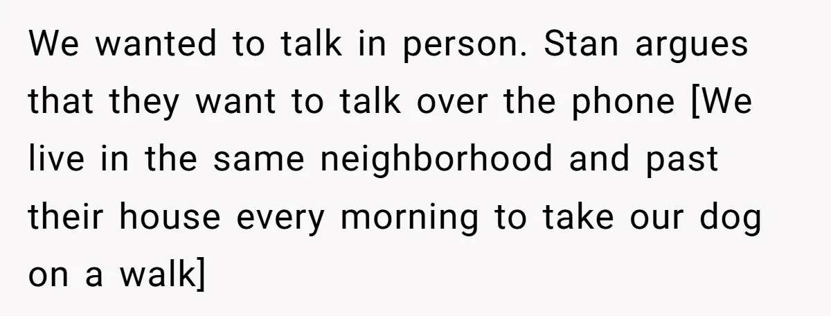 We wanted to talk in person. Stan argues that they want to talk over the phone [We live in the same neighborhood and past their house every morning to take...