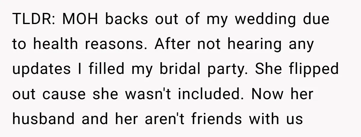 TLDR: MOH backs out of my wedding due to health reasons. After not hearing any updates I filled my bridal party. She flipped out cause she wasn't included. Now her...