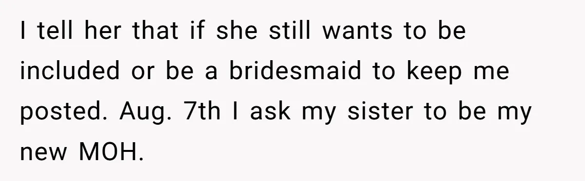 I tell her that if she still wants to be included or be a bridesmaid to keep me posted. Aug. 7th I ask my sister to be my new MOH.