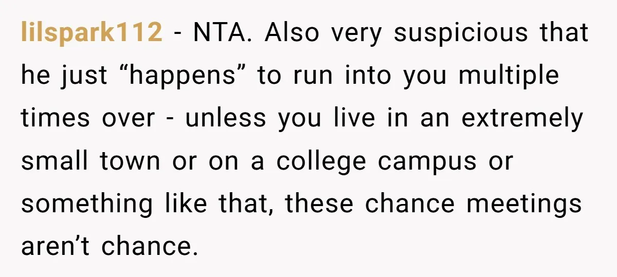 lilspark112 − NTA. Also very suspicious that he just “happens” to run into you multiple times over - unless you live in an extremely small town or on a college...