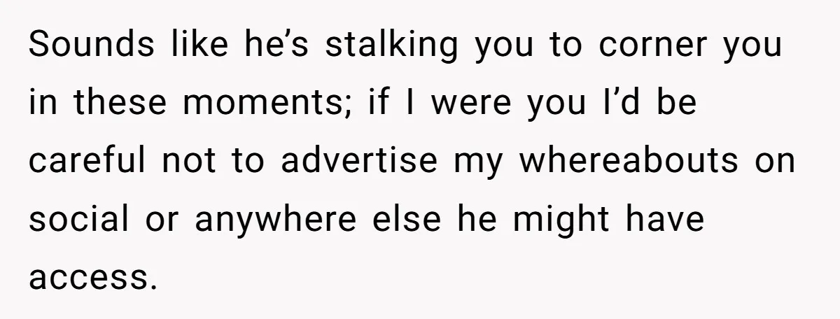 Sounds like he’s stalking you to corner you in these moments; if I were you I’d be careful not to advertise my whereabouts on social or anywhere else he might...