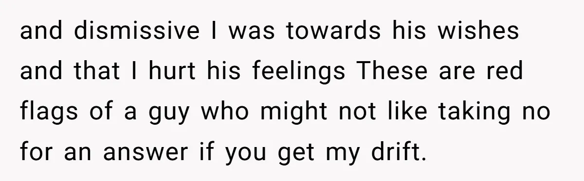 and dismissive I was towards his wishes and that I hurt his feelings These are red flags of a guy who might not like taking no for an answer if...