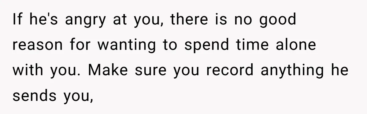 If he's angry at you, there is no good reason for wanting to spend time alone with you. Make sure you record anything he sends you,