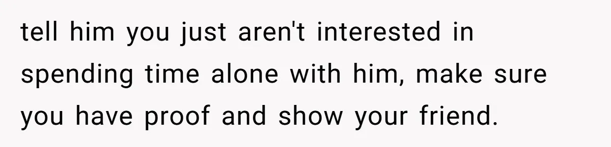 tell him you just aren't interested in spending time alone with him, make sure you have proof and show your friend.