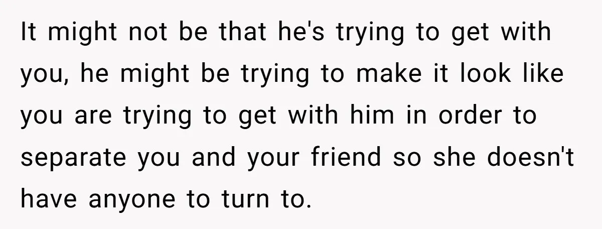 It might not be that he's trying to get with you, he might be trying to make it look like you are trying to get with him in order to...