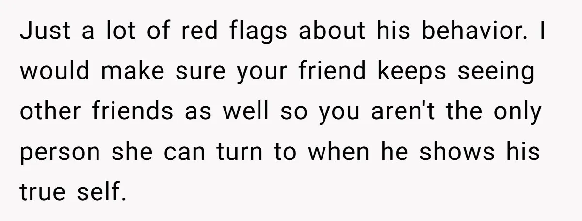 Just a lot of red flags about his behavior. I would make sure your friend keeps seeing other friends as well so you aren't the only person she can turn...