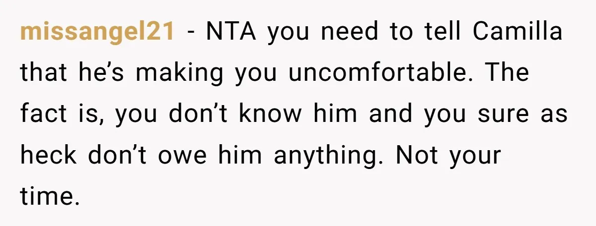 missangel21 − NTA you need to tell Camilla that he’s making you uncomfortable. The fact is, you don’t know him and you sure as heck don’t owe him anything. Not...