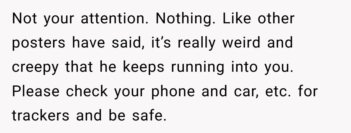Not your attention. Nothing. Like other posters have said, it’s really weird and creepy that he keeps running into you. Please check your phone and car, etc. for trackers and...