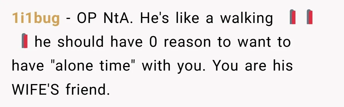 1i1bug − OP NtA. He's like a walking 🚩🚩🚩 he should have 0 reason to want to have "alone time" with you. You are his WIFE'S friend.