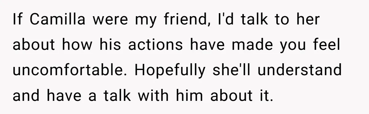 If Camilla were my friend, I'd talk to her about how his actions have made you feel uncomfortable. Hopefully she'll understand and have a talk with him about it.
