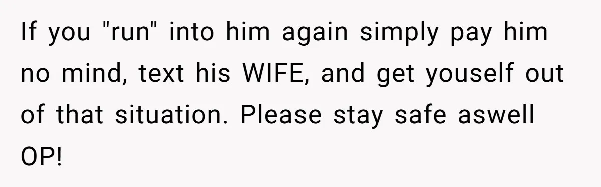 If you "run" into him again simply pay him no mind, text his WIFE, and get youself out of that situation. Please stay safe aswell OP!