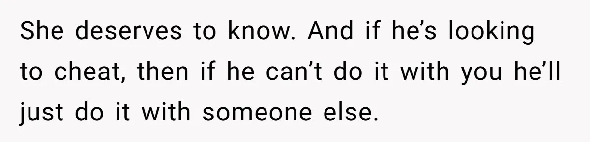 She deserves to know. And if he’s looking to cheat, then if he can’t do it with you he’ll just do it with someone else.